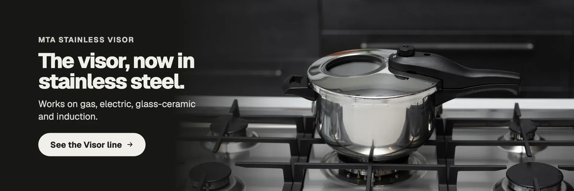The viewing window in stainless steel too. Works on gas, electric, glass-ceramic and induction. See the Visor line